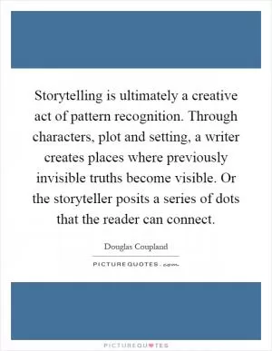 Storytelling is ultimately a creative act of pattern recognition. Through characters, plot and setting, a writer creates places where previously invisible truths become visible. Or the storyteller posits a series of dots that the reader can connect Picture Quote #1