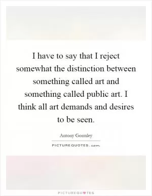 I have to say that I reject somewhat the distinction between something called art and something called public art. I think all art demands and desires to be seen Picture Quote #1