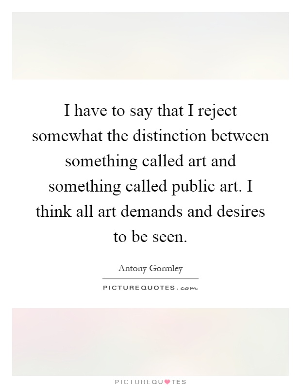 I have to say that I reject somewhat the distinction between something called art and something called public art. I think all art demands and desires to be seen Picture Quote #1