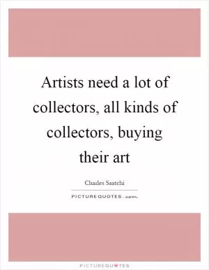 Artists need a lot of collectors, all kinds of collectors, buying their art Picture Quote #1