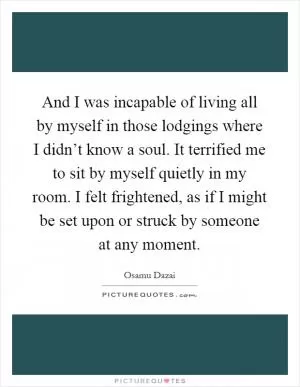 And I was incapable of living all by myself in those lodgings where I didn’t know a soul. It terrified me to sit by myself quietly in my room. I felt frightened, as if I might be set upon or struck by someone at any moment Picture Quote #1