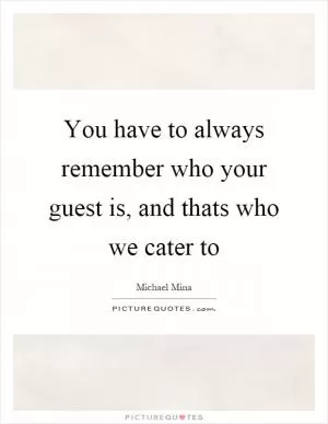 You have to always remember who your guest is, and thats who we cater to Picture Quote #1