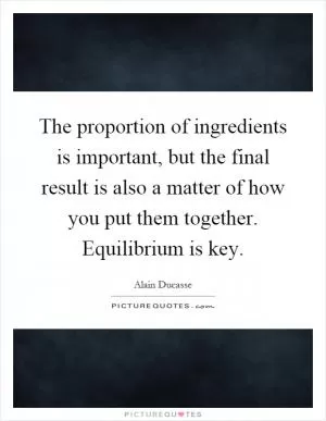 The proportion of ingredients is important, but the final result is also a matter of how you put them together. Equilibrium is key Picture Quote #1