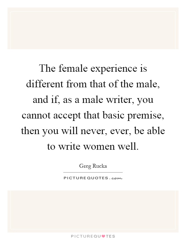 The female experience is different from that of the male, and if, as a male writer, you cannot accept that basic premise, then you will never, ever, be able to write women well Picture Quote #1
