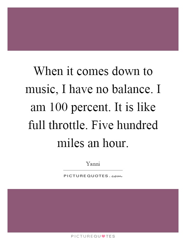 When it comes down to music, I have no balance. I am 100 percent. It is like full throttle. Five hundred miles an hour Picture Quote #1