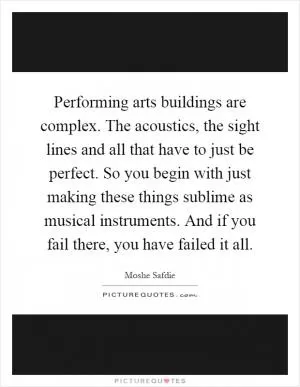 Performing arts buildings are complex. The acoustics, the sight lines and all that have to just be perfect. So you begin with just making these things sublime as musical instruments. And if you fail there, you have failed it all Picture Quote #1