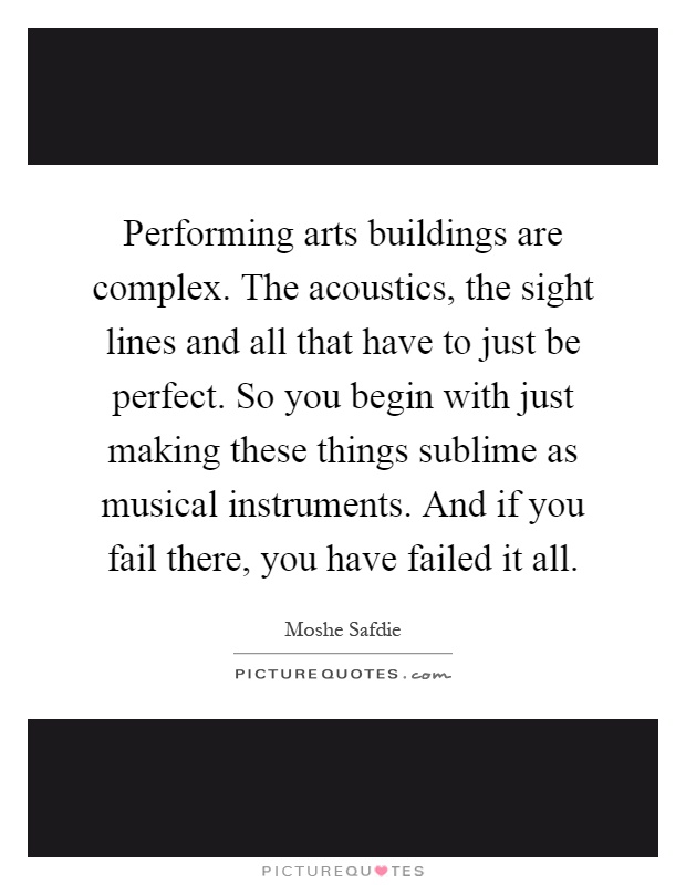 Performing arts buildings are complex. The acoustics, the sight lines and all that have to just be perfect. So you begin with just making these things sublime as musical instruments. And if you fail there, you have failed it all Picture Quote #1