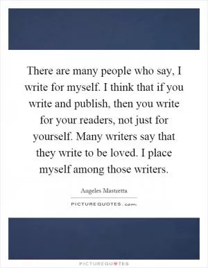 There are many people who say, I write for myself. I think that if you write and publish, then you write for your readers, not just for yourself. Many writers say that they write to be loved. I place myself among those writers Picture Quote #1