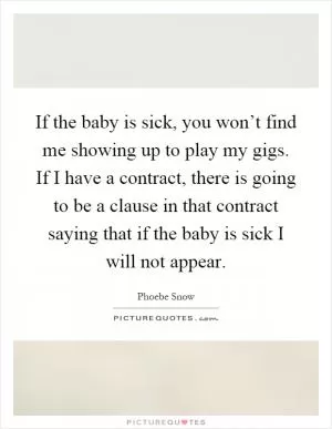 If the baby is sick, you won’t find me showing up to play my gigs. If I have a contract, there is going to be a clause in that contract saying that if the baby is sick I will not appear Picture Quote #1