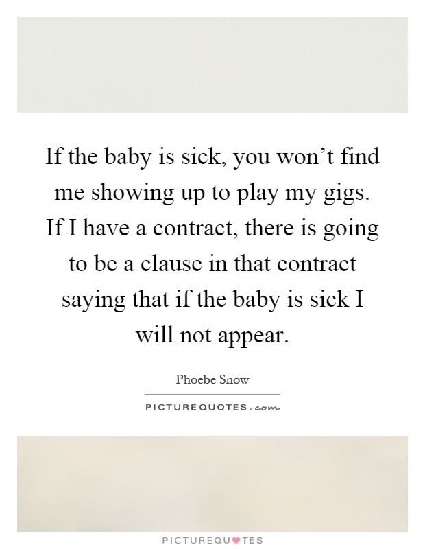 If the baby is sick, you won't find me showing up to play my gigs. If I have a contract, there is going to be a clause in that contract saying that if the baby is sick I will not appear Picture Quote #1