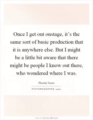 Once I get out onstage, it’s the same sort of basic production that it is anywhere else. But I might be a little bit aware that there might be people I know out there, who wondered where I was Picture Quote #1