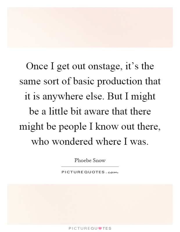 Once I get out onstage, it's the same sort of basic production that it is anywhere else. But I might be a little bit aware that there might be people I know out there, who wondered where I was Picture Quote #1