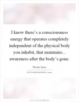 I know there’s a consciousness energy that operates completely independent of the physical body you inhabit, that maintains... awareness after the body’s gone Picture Quote #1