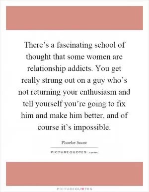 There’s a fascinating school of thought that some women are relationship addicts. You get really strung out on a guy who’s not returning your enthusiasm and tell yourself you’re going to fix him and make him better, and of course it’s impossible Picture Quote #1