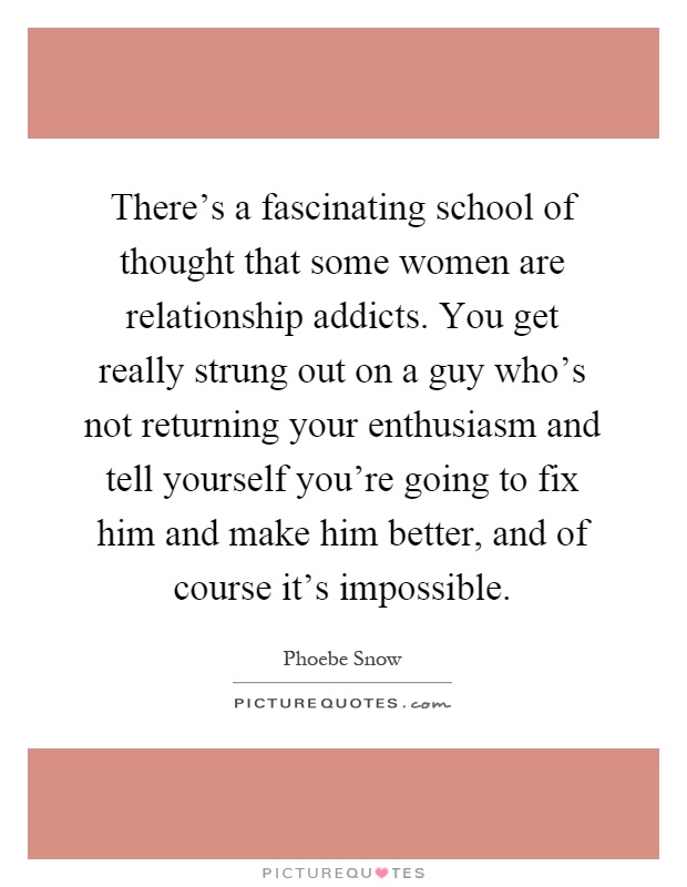 There's a fascinating school of thought that some women are relationship addicts. You get really strung out on a guy who's not returning your enthusiasm and tell yourself you're going to fix him and make him better, and of course it's impossible Picture Quote #1
