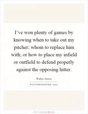 I’ve won plenty of games by knowing when to take out my pitcher; whom to replace him with; or how to place my infield or outfield to defend properly against the opposing hitter Picture Quote #1