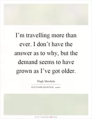 I’m travelling more than ever. I don’t have the answer as to why, but the demand seems to have grown as I’ve got older Picture Quote #1
