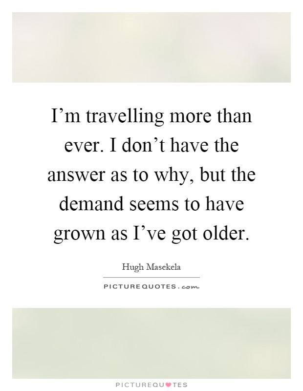 I'm travelling more than ever. I don't have the answer as to why, but the demand seems to have grown as I've got older Picture Quote #1