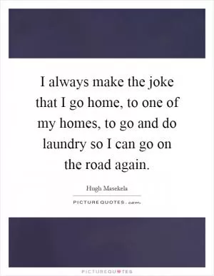 I always make the joke that I go home, to one of my homes, to go and do laundry so I can go on the road again Picture Quote #1
