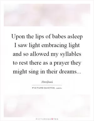 Upon the lips of babes asleep I saw light embracing light and so allowed my syllables to rest there as a prayer they might sing in their dreams Picture Quote #1