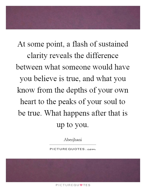 At some point, a flash of sustained clarity reveals the difference between what someone would have you believe is true, and what you know from the depths of your own heart to the peaks of your soul to be true. What happens after that is up to you Picture Quote #1