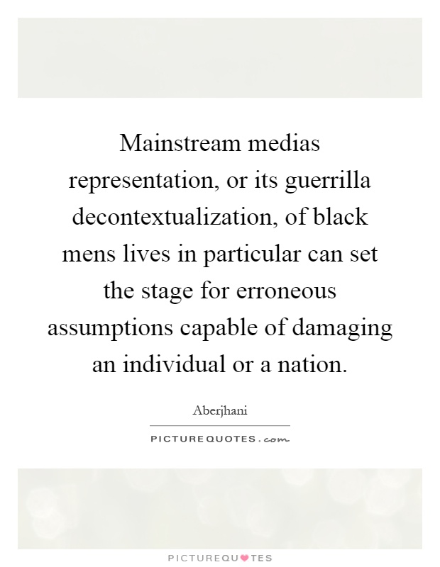Mainstream medias representation, or its guerrilla decontextualization, of black mens lives in particular can set the stage for erroneous assumptions capable of damaging an individual or a nation Picture Quote #1