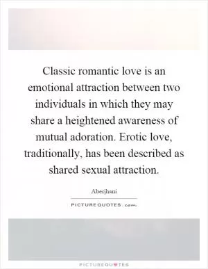 Classic romantic love is an emotional attraction between two individuals in which they may share a heightened awareness of mutual adoration. Erotic love, traditionally, has been described as shared sexual attraction Picture Quote #1