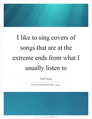 I like to sing covers of songs that are at the extreme ends from what I usually listen to Picture Quote #1