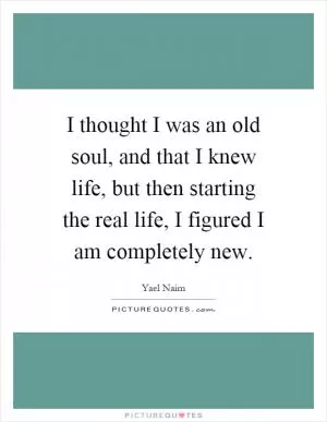 I thought I was an old soul, and that I knew life, but then starting the real life, I figured I am completely new Picture Quote #1