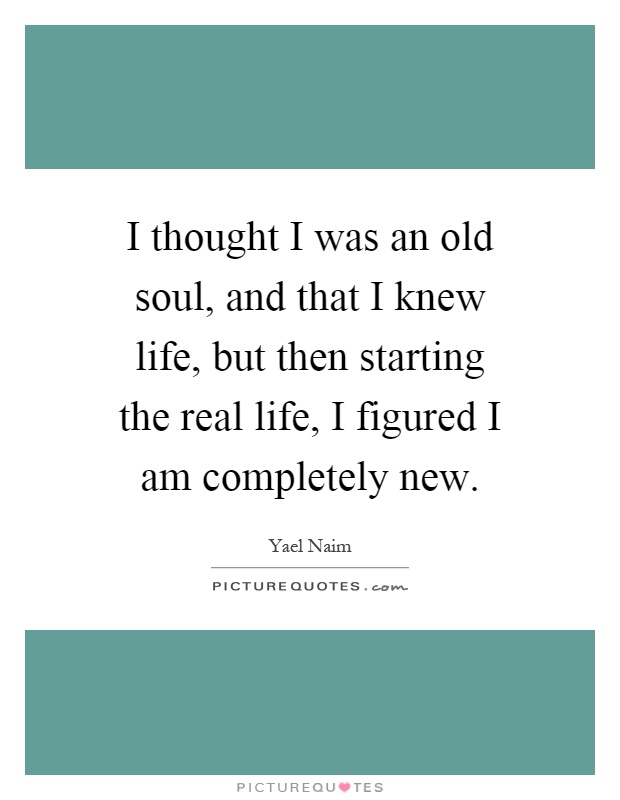 I thought I was an old soul, and that I knew life, but then starting the real life, I figured I am completely new Picture Quote #1