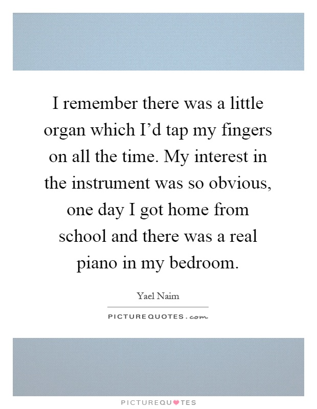I remember there was a little organ which I'd tap my fingers on all the time. My interest in the instrument was so obvious, one day I got home from school and there was a real piano in my bedroom Picture Quote #1