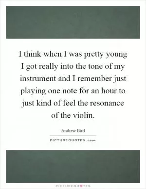 I think when I was pretty young I got really into the tone of my instrument and I remember just playing one note for an hour to just kind of feel the resonance of the violin Picture Quote #1