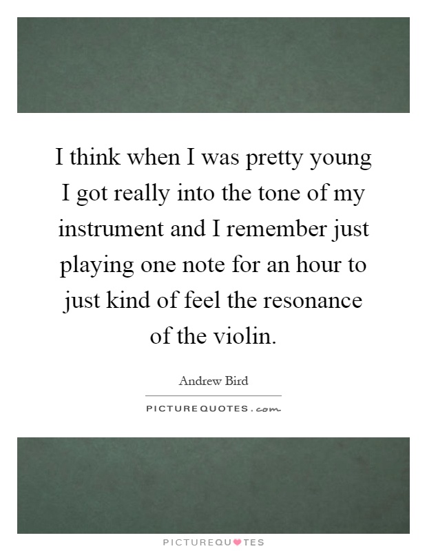 I think when I was pretty young I got really into the tone of my instrument and I remember just playing one note for an hour to just kind of feel the resonance of the violin Picture Quote #1