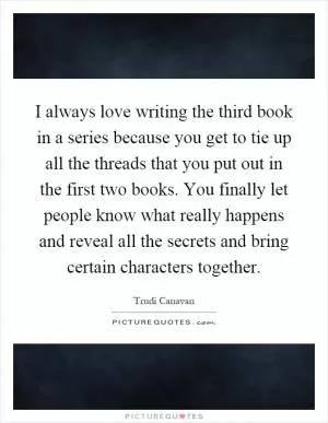 I always love writing the third book in a series because you get to tie up all the threads that you put out in the first two books. You finally let people know what really happens and reveal all the secrets and bring certain characters together Picture Quote #1