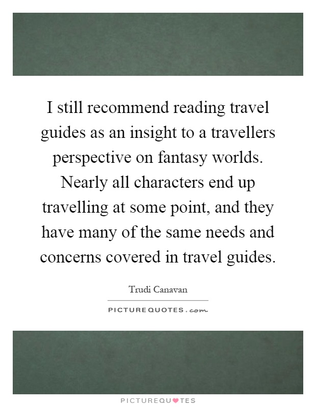 I still recommend reading travel guides as an insight to a travellers perspective on fantasy worlds. Nearly all characters end up travelling at some point, and they have many of the same needs and concerns covered in travel guides Picture Quote #1