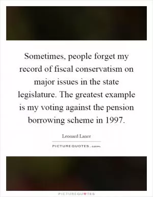 Sometimes, people forget my record of fiscal conservatism on major issues in the state legislature. The greatest example is my voting against the pension borrowing scheme in 1997 Picture Quote #1