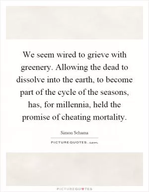 We seem wired to grieve with greenery. Allowing the dead to dissolve into the earth, to become part of the cycle of the seasons, has, for millennia, held the promise of cheating mortality Picture Quote #1