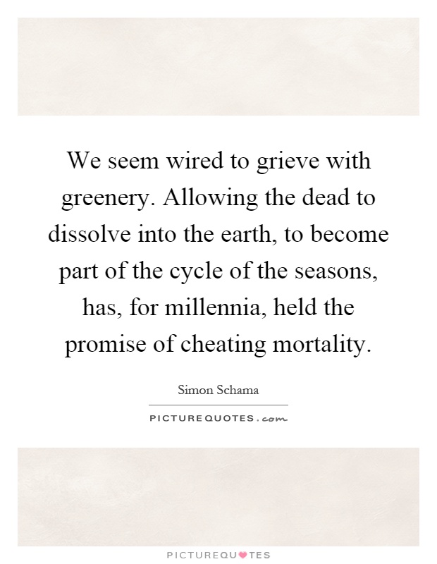 We seem wired to grieve with greenery. Allowing the dead to dissolve into the earth, to become part of the cycle of the seasons, has, for millennia, held the promise of cheating mortality Picture Quote #1