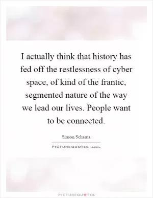 I actually think that history has fed off the restlessness of cyber space, of kind of the frantic, segmented nature of the way we lead our lives. People want to be connected Picture Quote #1