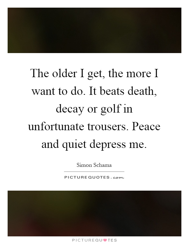 The older I get, the more I want to do. It beats death, decay or golf in unfortunate trousers. Peace and quiet depress me Picture Quote #1