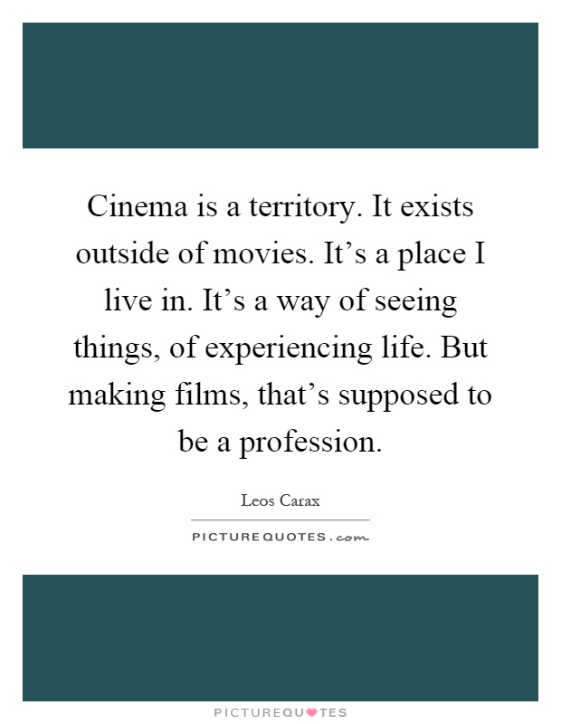 Cinema is a territory. It exists outside of movies. It's a place I live in. It's a way of seeing things, of experiencing life. But making films, that's supposed to be a profession Picture Quote #1