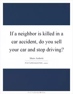 If a neighbor is killed in a car accident, do you sell your car and stop driving? Picture Quote #1