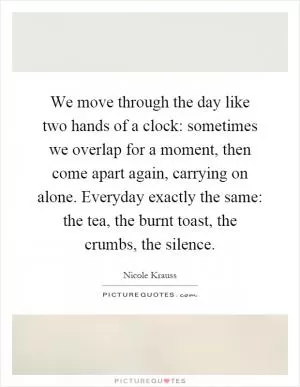We move through the day like two hands of a clock: sometimes we overlap for a moment, then come apart again, carrying on alone. Everyday exactly the same: the tea, the burnt toast, the crumbs, the silence Picture Quote #1