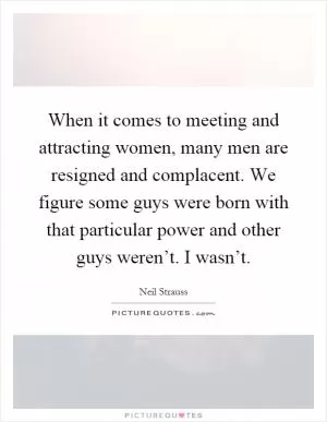 When it comes to meeting and attracting women, many men are resigned and complacent. We figure some guys were born with that particular power and other guys weren’t. I wasn’t Picture Quote #1