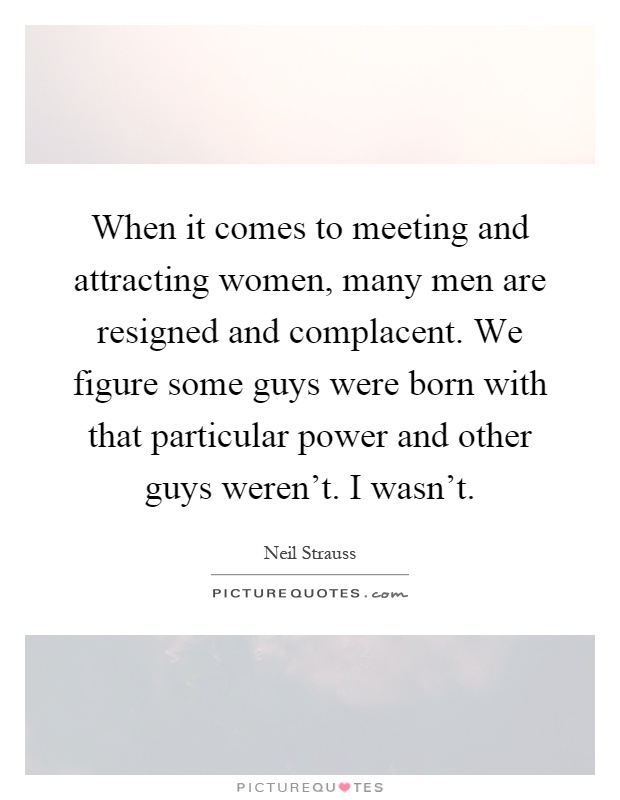 When it comes to meeting and attracting women, many men are resigned and complacent. We figure some guys were born with that particular power and other guys weren't. I wasn't Picture Quote #1
