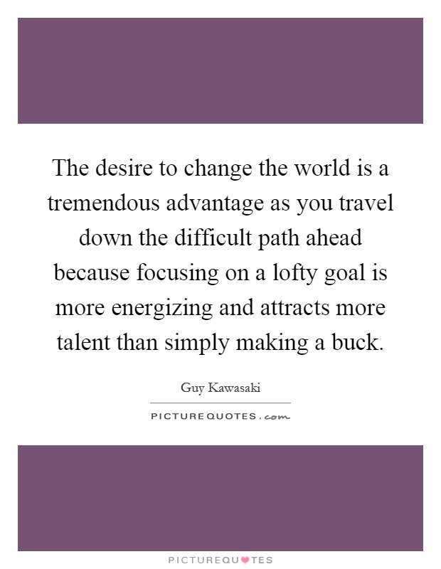 The desire to change the world is a tremendous advantage as you travel down the difficult path ahead because focusing on a lofty goal is more energizing and attracts more talent than simply making a buck Picture Quote #1