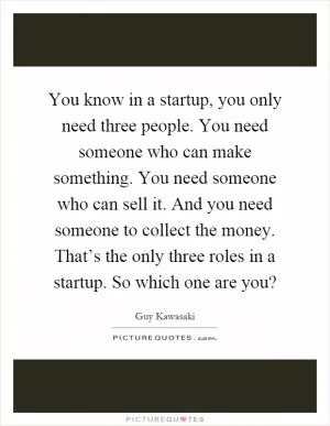 You know in a startup, you only need three people. You need someone who can make something. You need someone who can sell it. And you need someone to collect the money. That’s the only three roles in a startup. So which one are you? Picture Quote #1