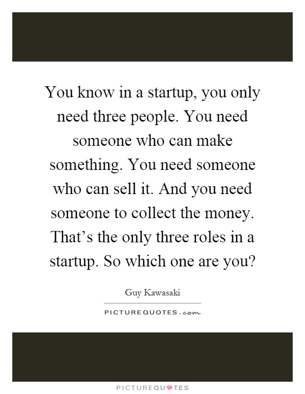 You know in a startup, you only need three people. You need someone who can make something. You need someone who can sell it. And you need someone to collect the money. That's the only three roles in a startup. So which one are you? Picture Quote #1