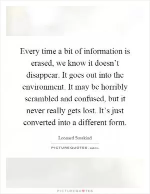Every time a bit of information is erased, we know it doesn’t disappear. It goes out into the environment. It may be horribly scrambled and confused, but it never really gets lost. It’s just converted into a different form Picture Quote #1