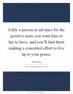 Edify a person in advance for the positive traits you want him or her to have, and you’ll find them making a concerted effort to live up to your praise Picture Quote #1